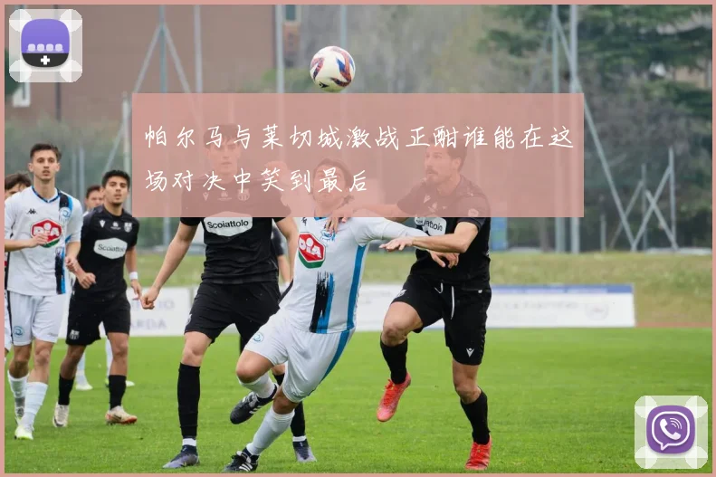 帕尔马与莱切城激战正酣谁能在这场对决中笑到最后
