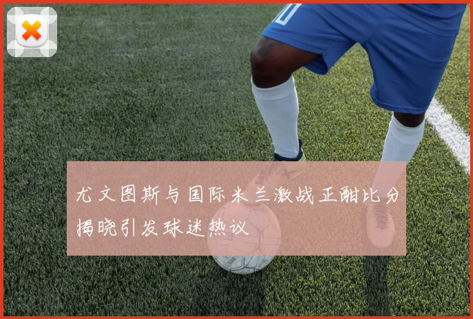 尤文图斯与国际米兰激战正酣比分揭晓引发球迷热议