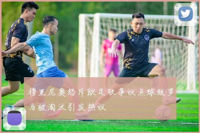 穆里尼奥怒斥欧足联争议点球致罗马被淘汰引发热议